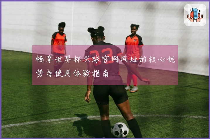 畅享世界杯买球官网网址的核心优势与使用体验指南